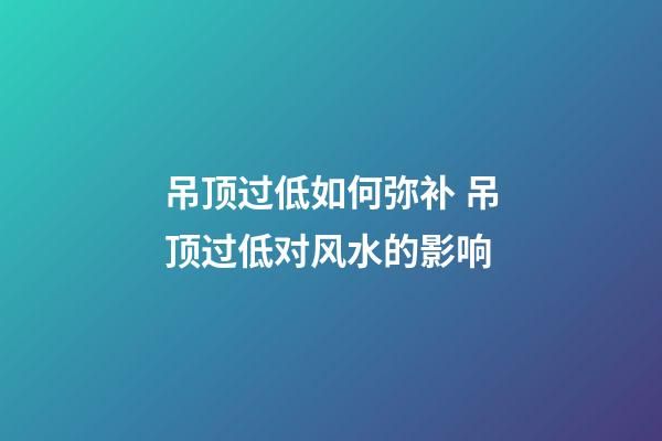 吊顶过低如何弥补 吊顶过低对风水的影响